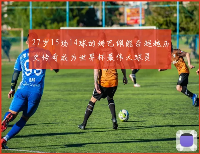 27岁15场14球的姆巴佩能否超越历史传奇成为世界杯最伟大球员