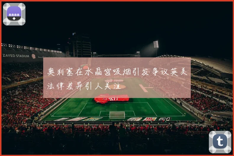奥利塞在水晶宫吸烟引发争议英美法律差异引人关注