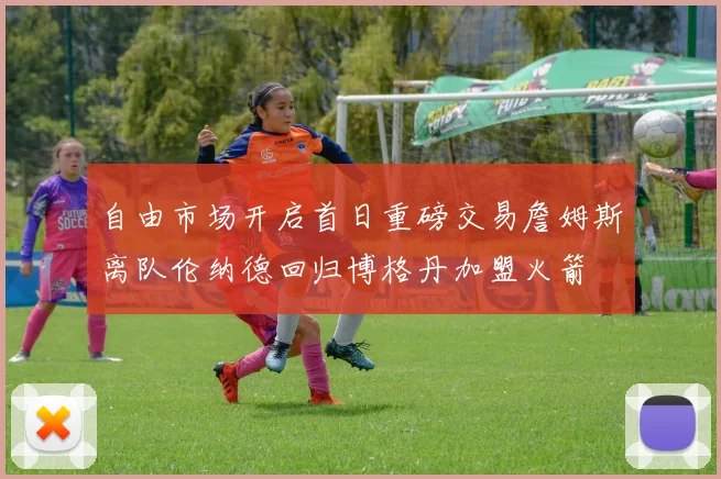 自由市场开启首日重磅交易詹姆斯离队伦纳德回归博格丹加盟火箭