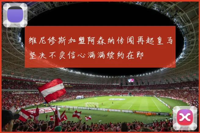 维尼修斯加盟阿森纳传闻再起皇马坚决不卖信心满满续约在即