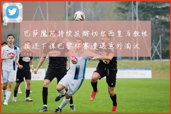 巴萨魔咒持续发酵切尔西皇马教练接连下课巴黎杯赛遭遇意外淘汰