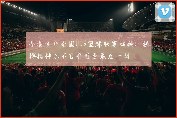 香港金牛全国U19篮球联赛回顾：拼搏精神永不言弃直至最后一刻