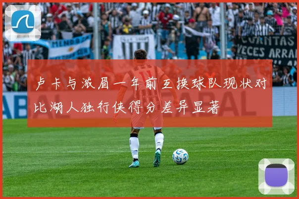卢卡与浓眉一年前互换球队现状对比湖人独行侠得分差异显著