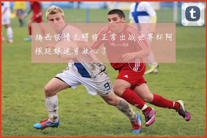 梅西伤情无碍将正常出战世界杯阿根廷球迷可放心了