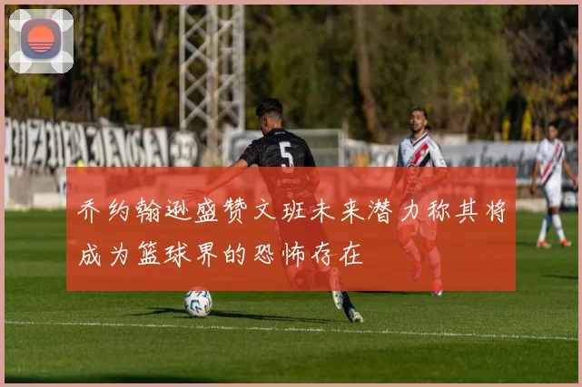 乔约翰逊盛赞文班未来潜力称其将成为篮球界的恐怖存在