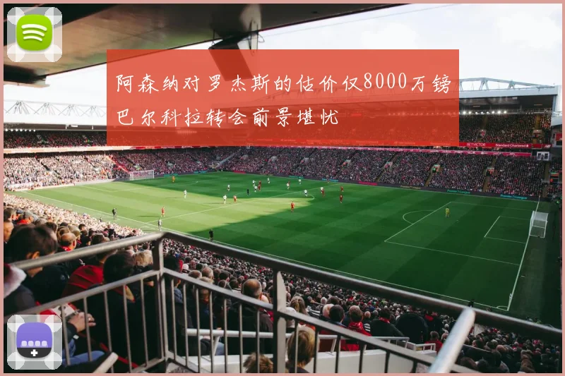 阿森纳对罗杰斯的估价仅8000万镑巴尔科拉转会前景堪忧