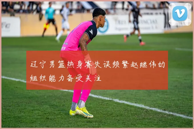 辽宁男篮热身赛失误频繁赵继伟的组织能力备受关注