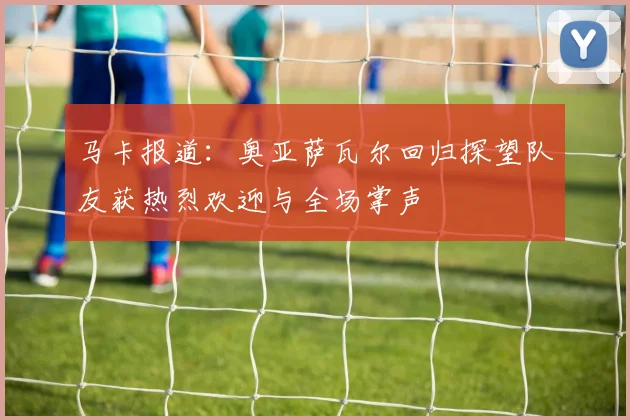 马卡报道：奥亚萨瓦尔回归探望队友获热烈欢迎与全场掌声