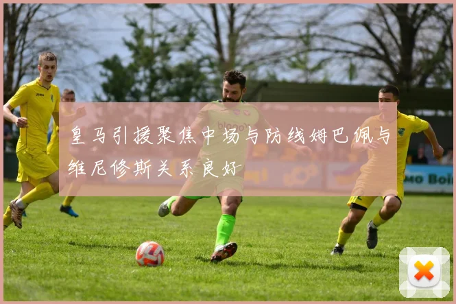 皇马引援聚焦中场与防线姆巴佩与维尼修斯关系良好