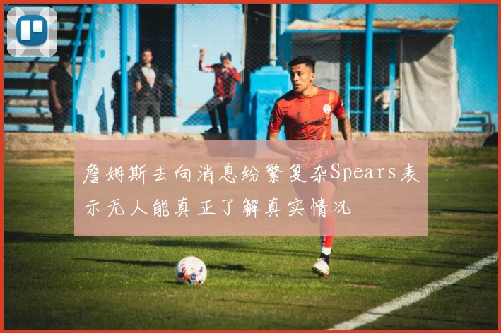 詹姆斯去向消息纷繁复杂Spears表示无人能真正了解真实情况