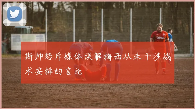 斯帅怒斥媒体误解梅西从未干涉战术安排的言论
